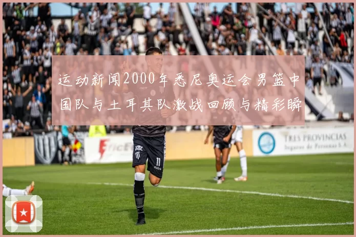 运动新闻2000年悉尼奥运会男篮中国队与土耳其队激战回顾与精彩瞬间分析