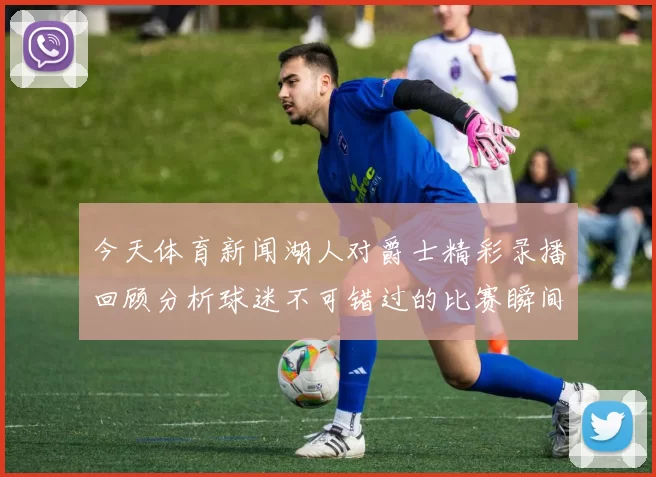 今天体育新闻湖人对爵士精彩录播回顾分析球迷不可错过的比赛瞬间