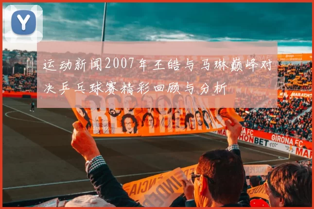运动新闻2007年王皓与马琳巅峰对决乒乓球赛精彩回顾与分析