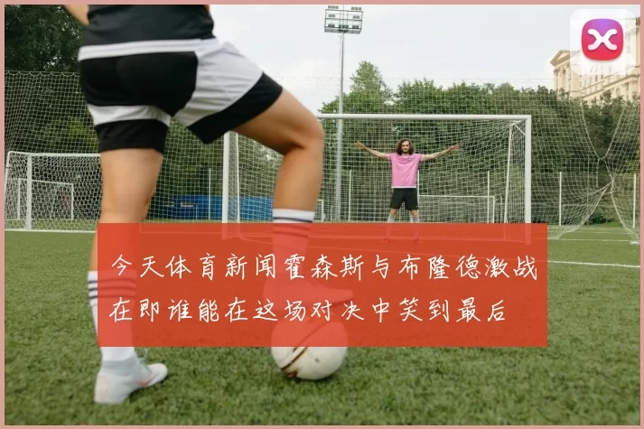 今天体育新闻霍森斯与布隆德激战在即谁能在这场对决中笑到最后