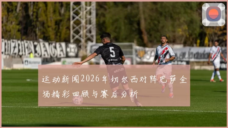 运动新闻2026年切尔西对阵巴萨全场精彩回顾与赛后分析