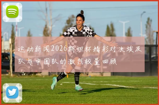 运动新闻2026斯坦杯精彩对决埃及队与中国队的激烈较量回顾