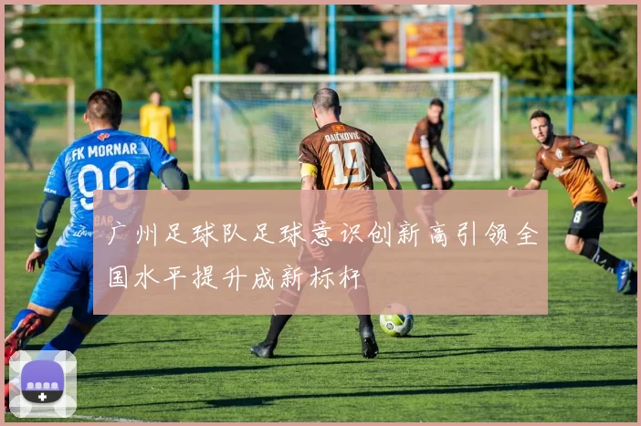 广州足球队足球意识创新高引领全国水平提升成新标杆