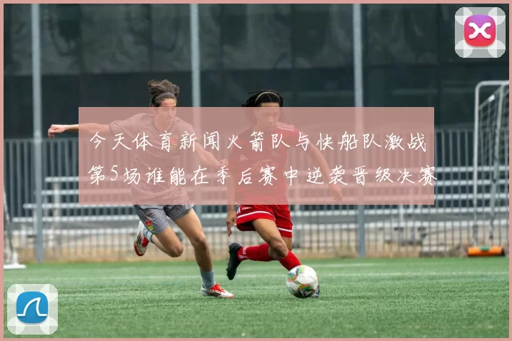 今天体育新闻火箭队与快船队激战第5场谁能在季后赛中逆袭晋级决赛
